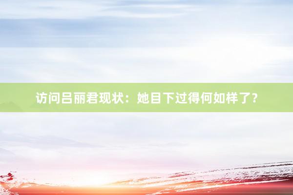 访问吕丽君现状：她目下过得何如样了？