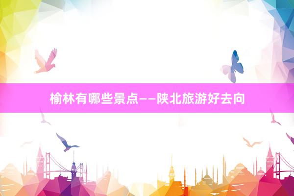 榆林有哪些景点——陕北旅游好去向