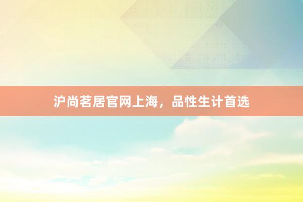 沪尚茗居官网上海，品性生计首选